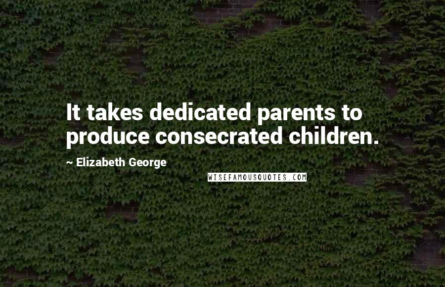 Elizabeth George Quotes: It takes dedicated parents to produce consecrated children.