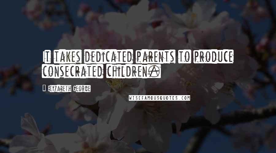 Elizabeth George Quotes: It takes dedicated parents to produce consecrated children.