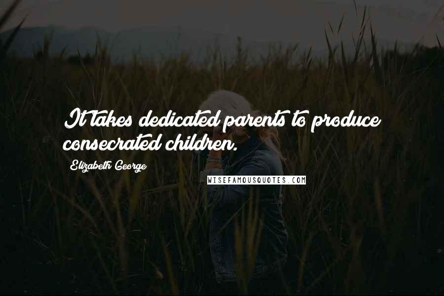 Elizabeth George Quotes: It takes dedicated parents to produce consecrated children.