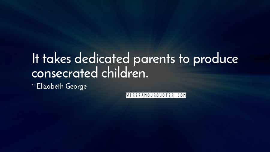 Elizabeth George Quotes: It takes dedicated parents to produce consecrated children.