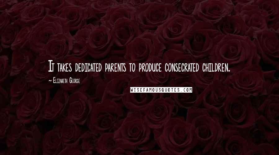 Elizabeth George Quotes: It takes dedicated parents to produce consecrated children.