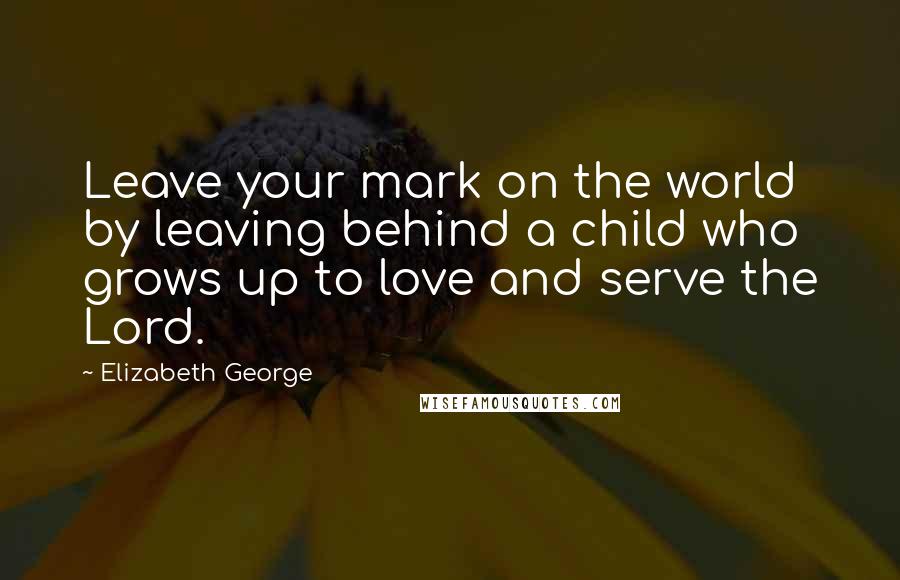 Elizabeth George Quotes: Leave your mark on the world by leaving behind a child who grows up to love and serve the Lord.