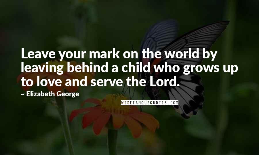 Elizabeth George Quotes: Leave your mark on the world by leaving behind a child who grows up to love and serve the Lord.