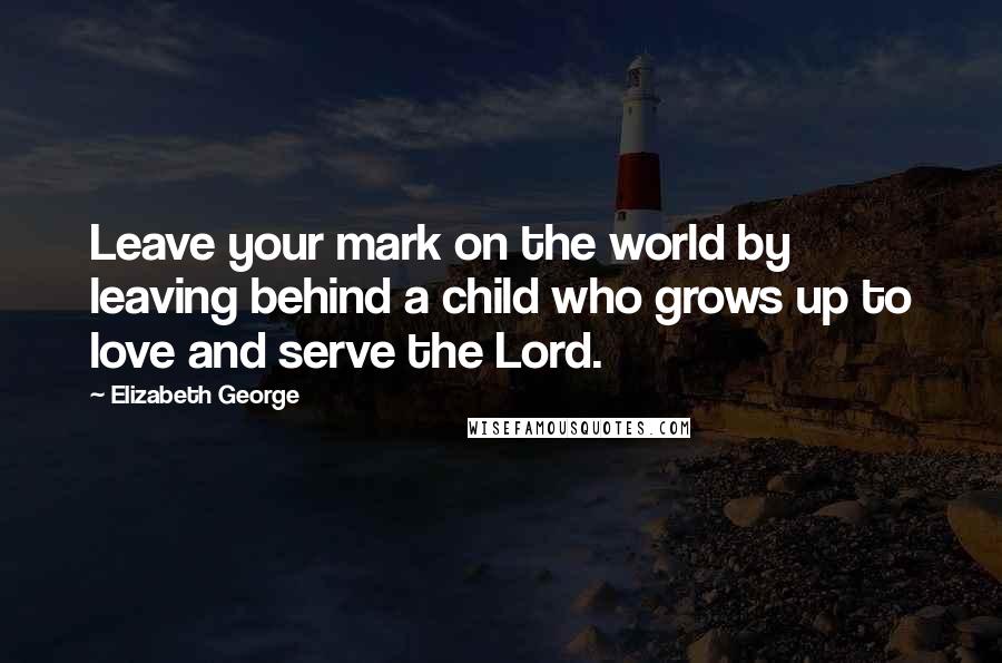 Elizabeth George Quotes: Leave your mark on the world by leaving behind a child who grows up to love and serve the Lord.