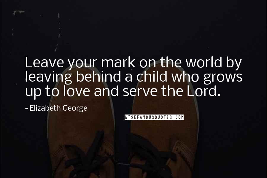 Elizabeth George Quotes: Leave your mark on the world by leaving behind a child who grows up to love and serve the Lord.