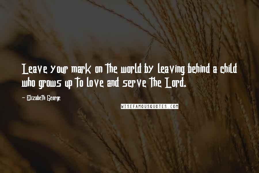 Elizabeth George Quotes: Leave your mark on the world by leaving behind a child who grows up to love and serve the Lord.