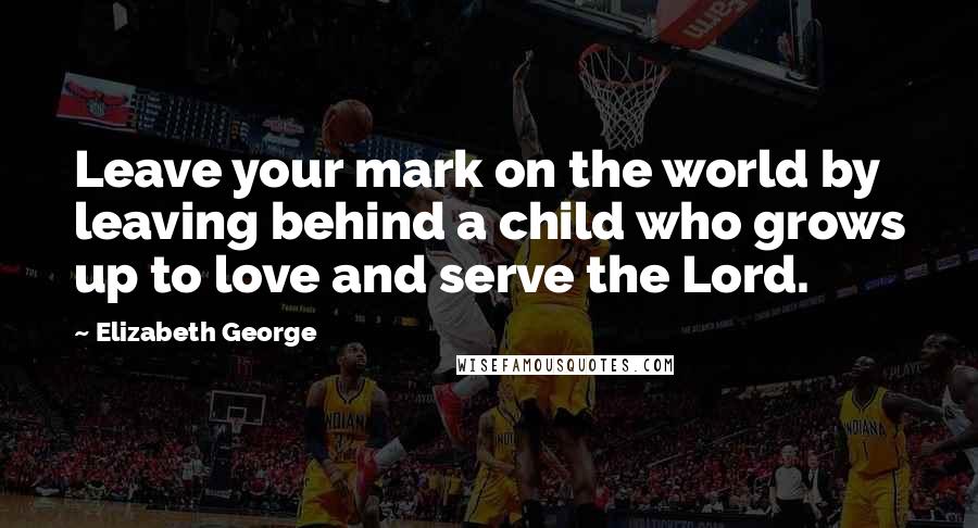 Elizabeth George Quotes: Leave your mark on the world by leaving behind a child who grows up to love and serve the Lord.