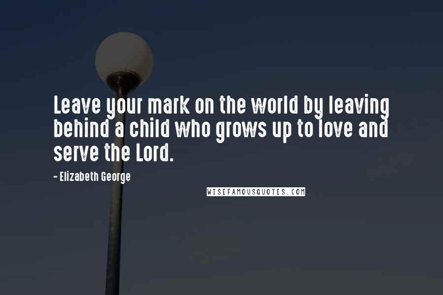 Elizabeth George Quotes: Leave your mark on the world by leaving behind a child who grows up to love and serve the Lord.