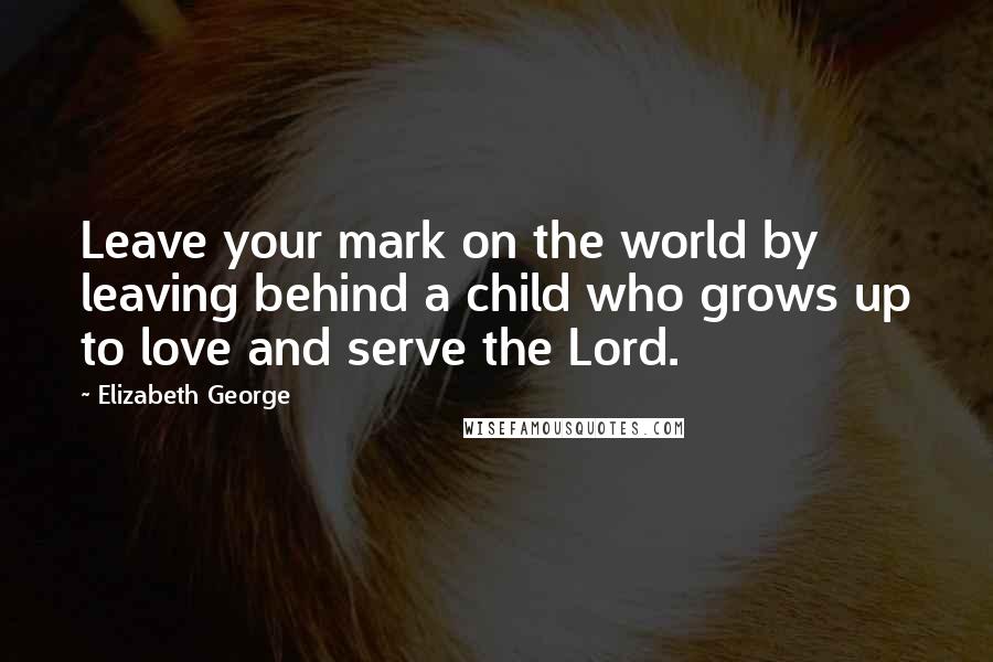 Elizabeth George Quotes: Leave your mark on the world by leaving behind a child who grows up to love and serve the Lord.