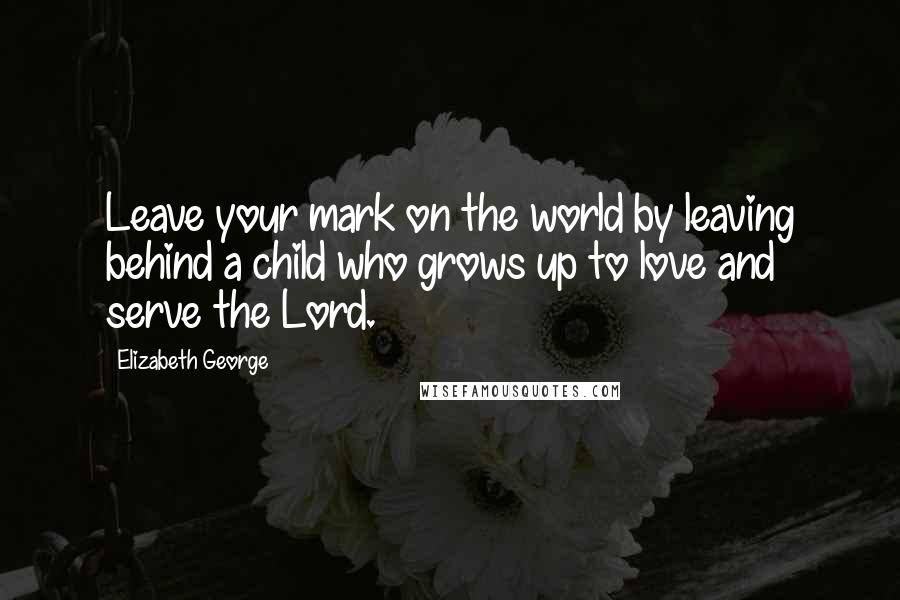 Elizabeth George Quotes: Leave your mark on the world by leaving behind a child who grows up to love and serve the Lord.