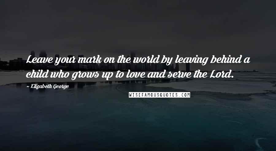 Elizabeth George Quotes: Leave your mark on the world by leaving behind a child who grows up to love and serve the Lord.