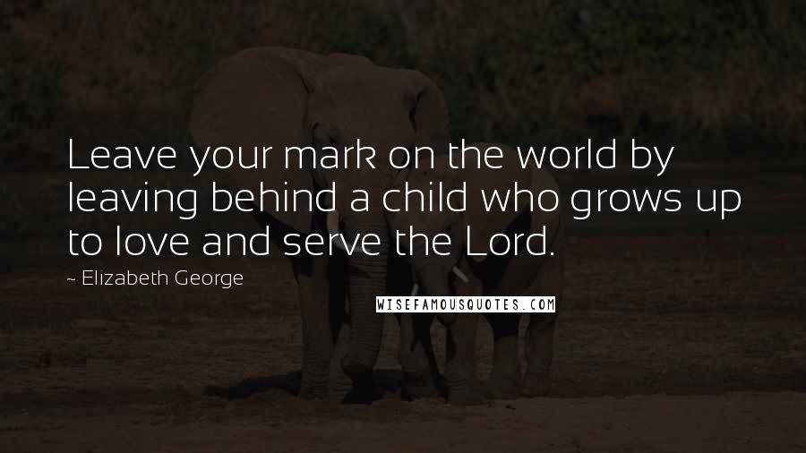 Elizabeth George Quotes: Leave your mark on the world by leaving behind a child who grows up to love and serve the Lord.