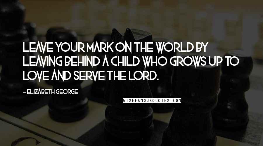 Elizabeth George Quotes: Leave your mark on the world by leaving behind a child who grows up to love and serve the Lord.