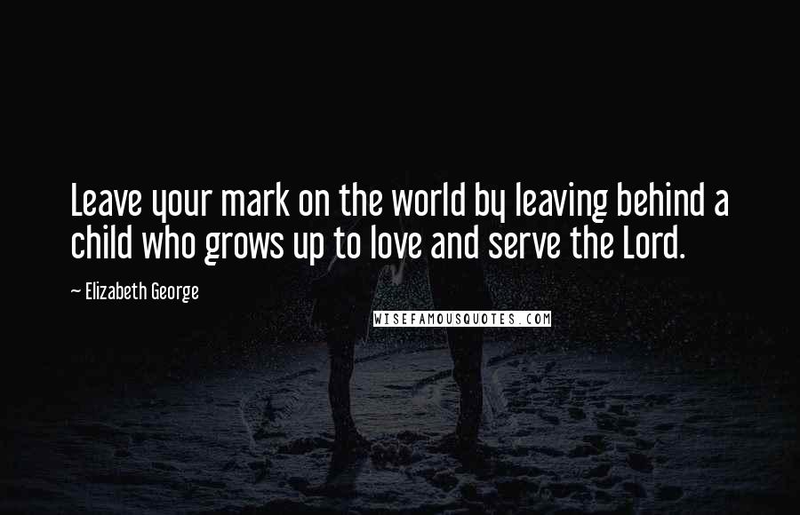 Elizabeth George Quotes: Leave your mark on the world by leaving behind a child who grows up to love and serve the Lord.
