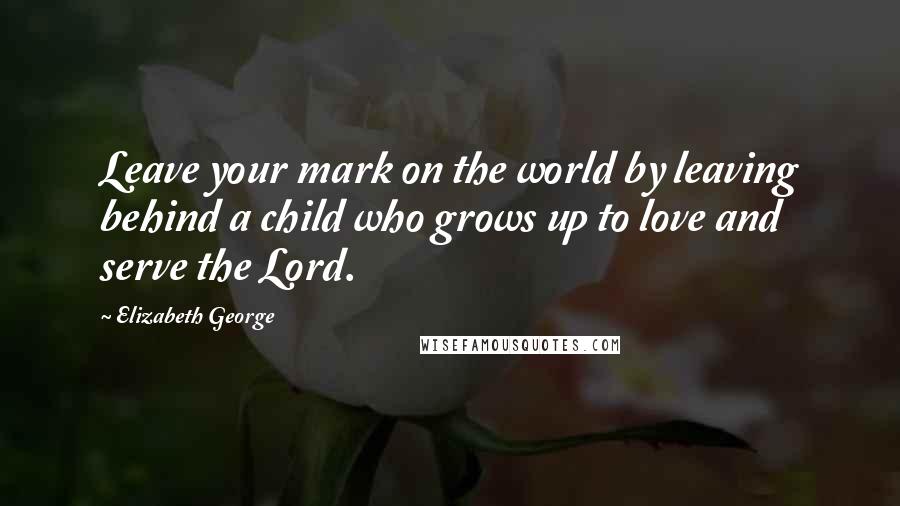 Elizabeth George Quotes: Leave your mark on the world by leaving behind a child who grows up to love and serve the Lord.