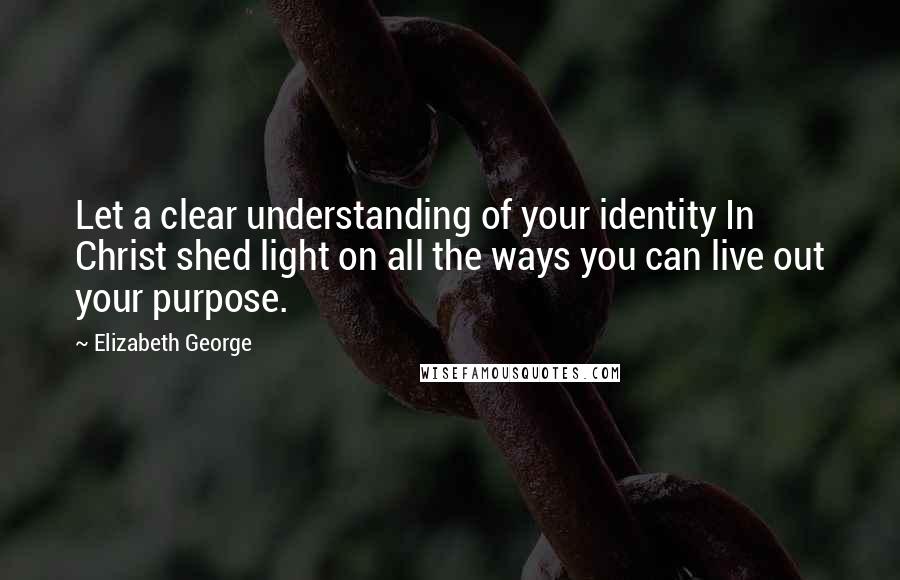 Elizabeth George Quotes: Let a clear understanding of your identity In Christ shed light on all the ways you can live out your purpose.