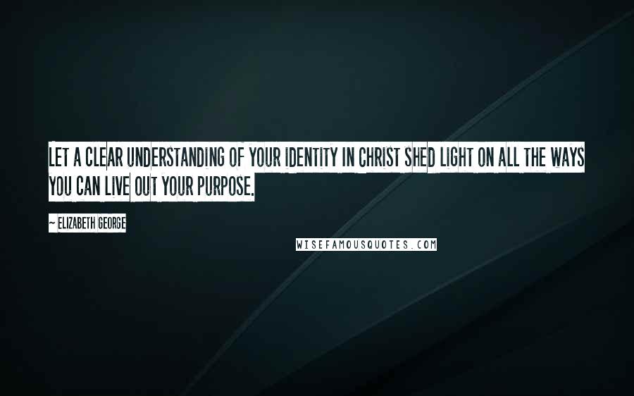 Elizabeth George Quotes: Let a clear understanding of your identity In Christ shed light on all the ways you can live out your purpose.