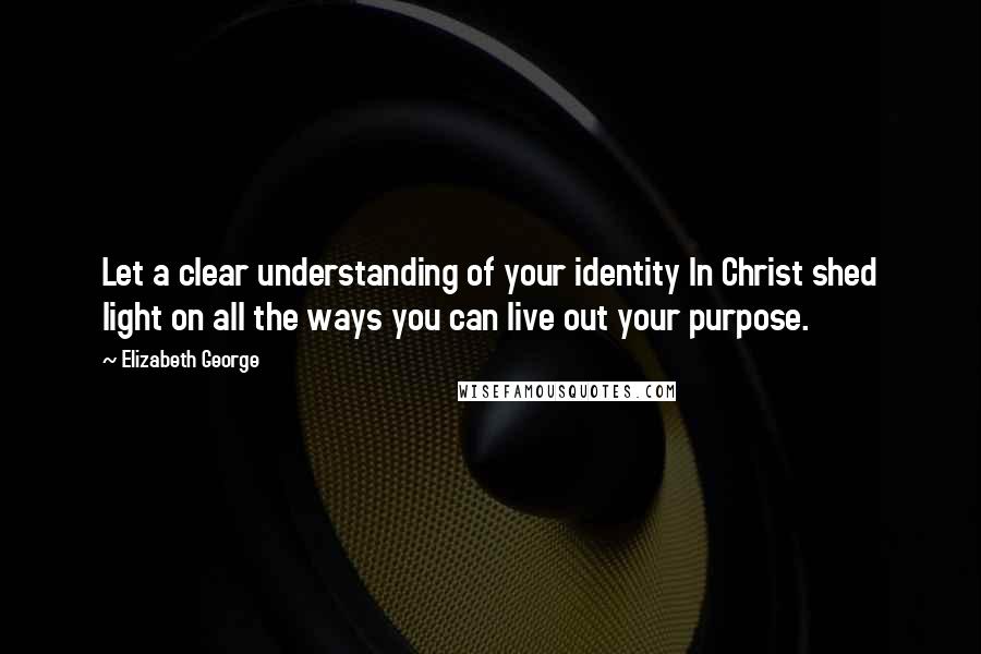 Elizabeth George Quotes: Let a clear understanding of your identity In Christ shed light on all the ways you can live out your purpose.