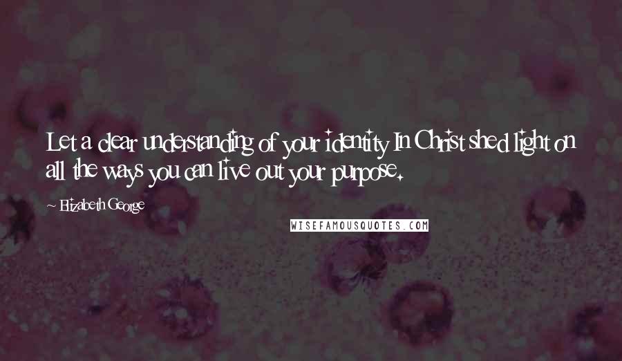 Elizabeth George Quotes: Let a clear understanding of your identity In Christ shed light on all the ways you can live out your purpose.