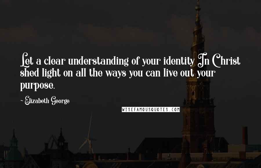 Elizabeth George Quotes: Let a clear understanding of your identity In Christ shed light on all the ways you can live out your purpose.