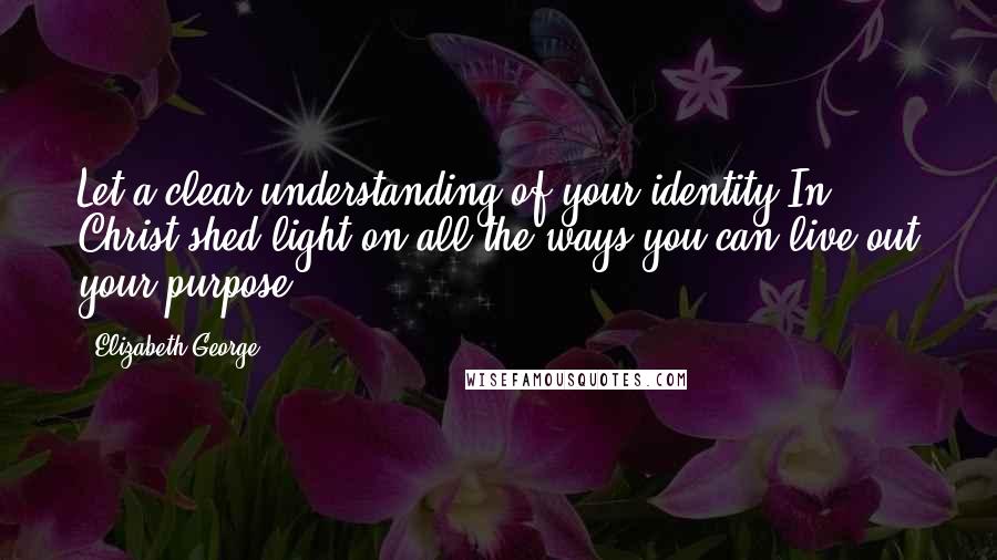 Elizabeth George Quotes: Let a clear understanding of your identity In Christ shed light on all the ways you can live out your purpose.