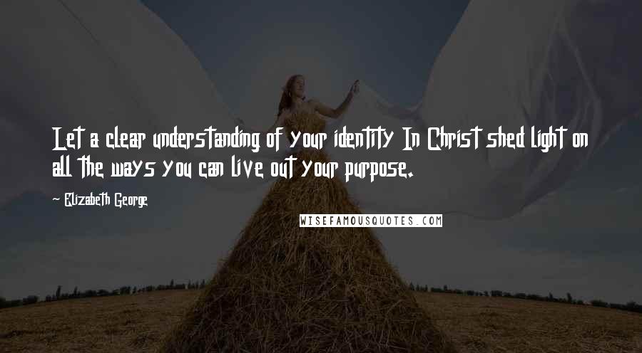 Elizabeth George Quotes: Let a clear understanding of your identity In Christ shed light on all the ways you can live out your purpose.