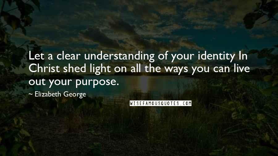 Elizabeth George Quotes: Let a clear understanding of your identity In Christ shed light on all the ways you can live out your purpose.