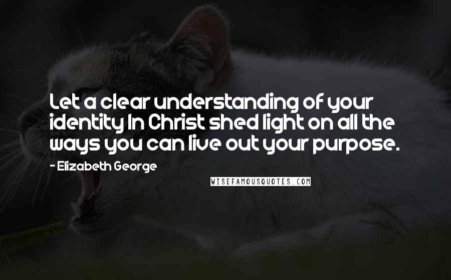 Elizabeth George Quotes: Let a clear understanding of your identity In Christ shed light on all the ways you can live out your purpose.