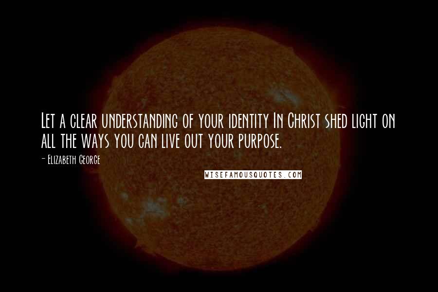 Elizabeth George Quotes: Let a clear understanding of your identity In Christ shed light on all the ways you can live out your purpose.