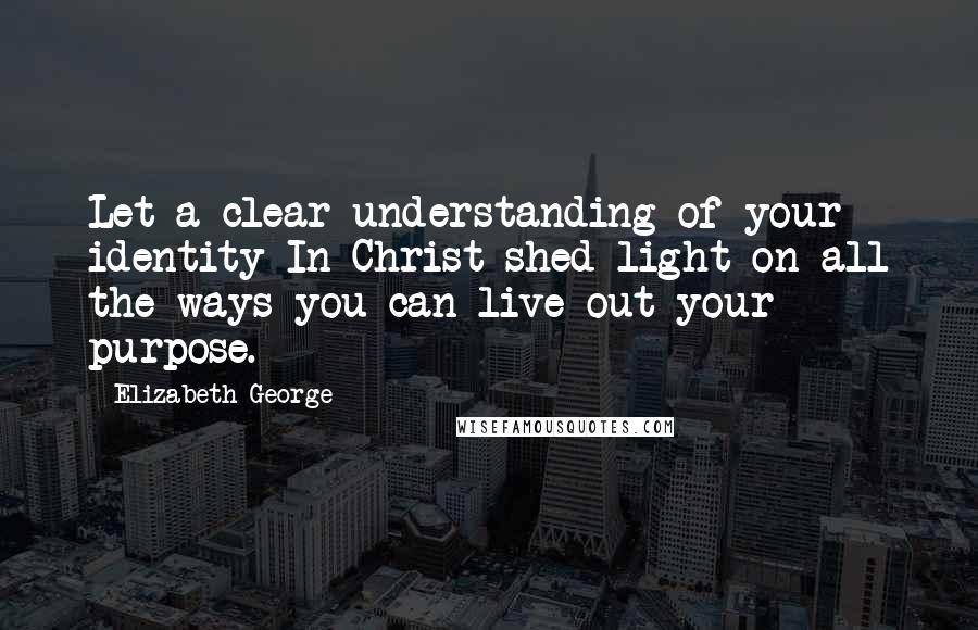 Elizabeth George Quotes: Let a clear understanding of your identity In Christ shed light on all the ways you can live out your purpose.