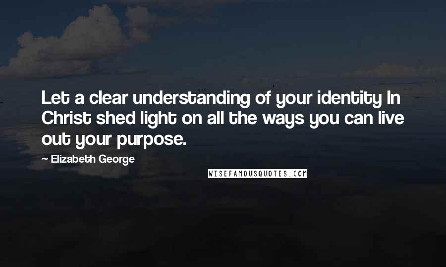 Elizabeth George Quotes: Let a clear understanding of your identity In Christ shed light on all the ways you can live out your purpose.
