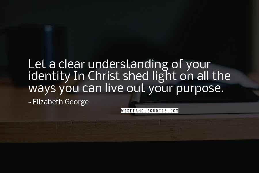 Elizabeth George Quotes: Let a clear understanding of your identity In Christ shed light on all the ways you can live out your purpose.