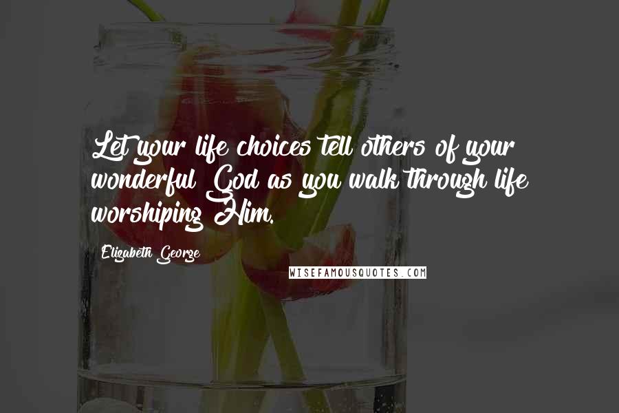 Elizabeth George Quotes: Let your life choices tell others of your wonderful God as you walk through life worshiping Him.