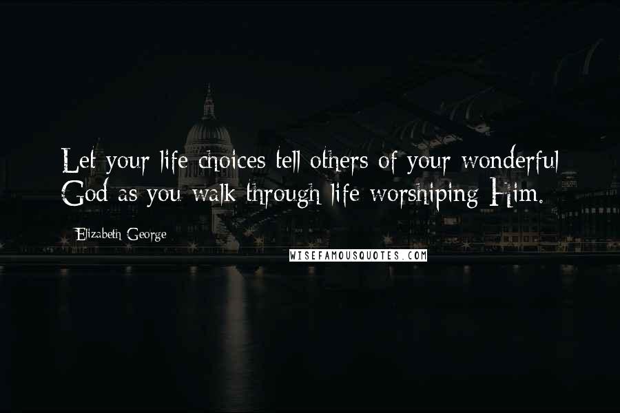 Elizabeth George Quotes: Let your life choices tell others of your wonderful God as you walk through life worshiping Him.