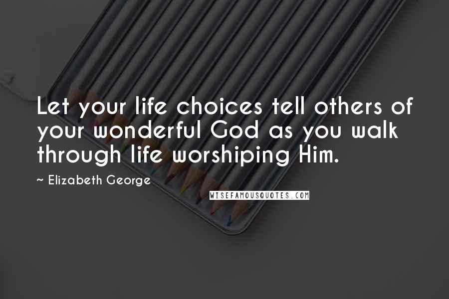 Elizabeth George Quotes: Let your life choices tell others of your wonderful God as you walk through life worshiping Him.
