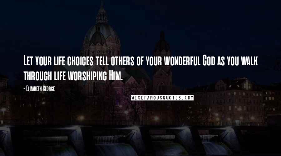 Elizabeth George Quotes: Let your life choices tell others of your wonderful God as you walk through life worshiping Him.