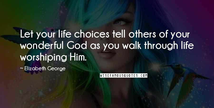 Elizabeth George Quotes: Let your life choices tell others of your wonderful God as you walk through life worshiping Him.
