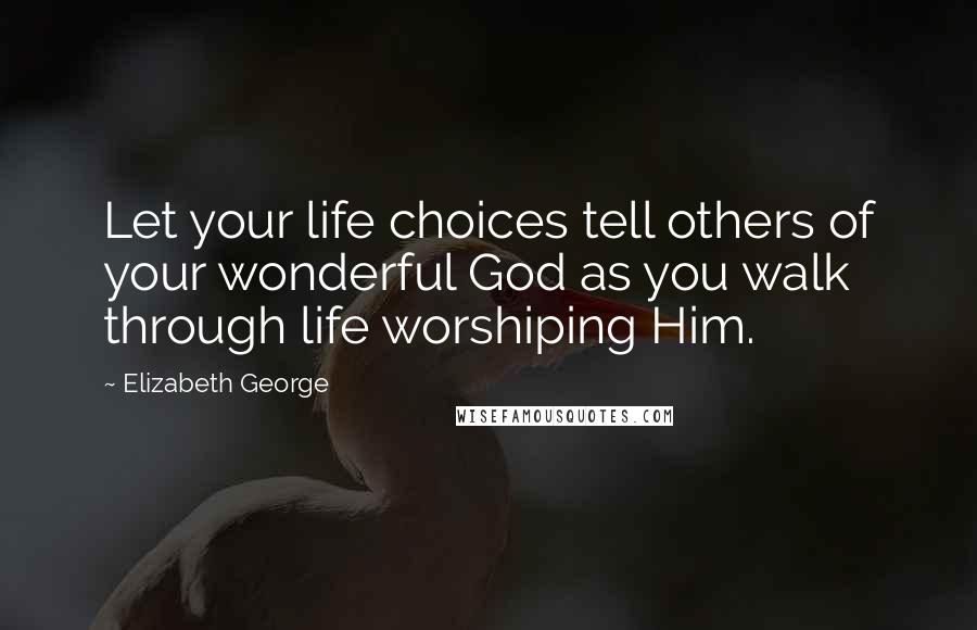 Elizabeth George Quotes: Let your life choices tell others of your wonderful God as you walk through life worshiping Him.