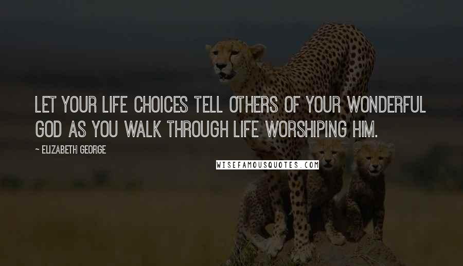 Elizabeth George Quotes: Let your life choices tell others of your wonderful God as you walk through life worshiping Him.