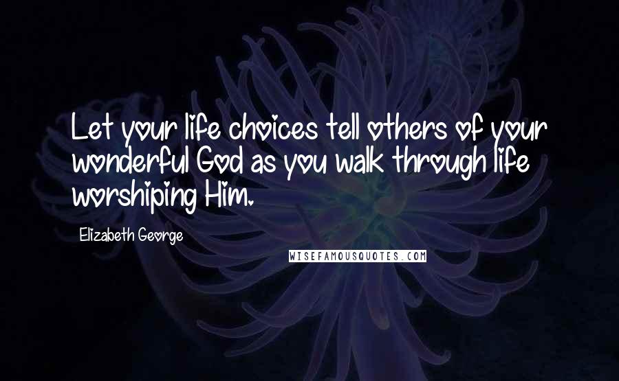 Elizabeth George Quotes: Let your life choices tell others of your wonderful God as you walk through life worshiping Him.