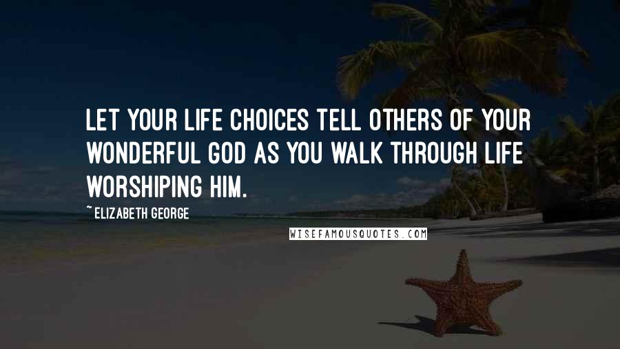 Elizabeth George Quotes: Let your life choices tell others of your wonderful God as you walk through life worshiping Him.