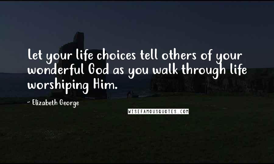 Elizabeth George Quotes: Let your life choices tell others of your wonderful God as you walk through life worshiping Him.