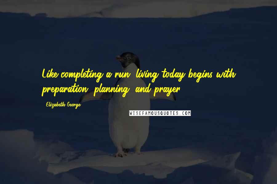 Elizabeth George Quotes: Like completing a run, living today begins with preparation, planning, and prayer.