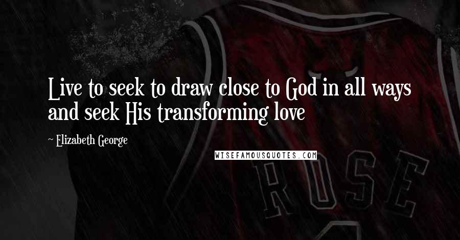 Elizabeth George Quotes: Live to seek to draw close to God in all ways and seek His transforming love