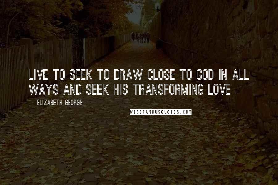 Elizabeth George Quotes: Live to seek to draw close to God in all ways and seek His transforming love