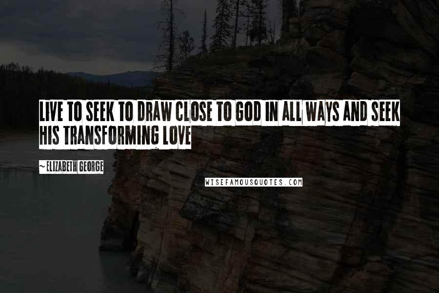 Elizabeth George Quotes: Live to seek to draw close to God in all ways and seek His transforming love
