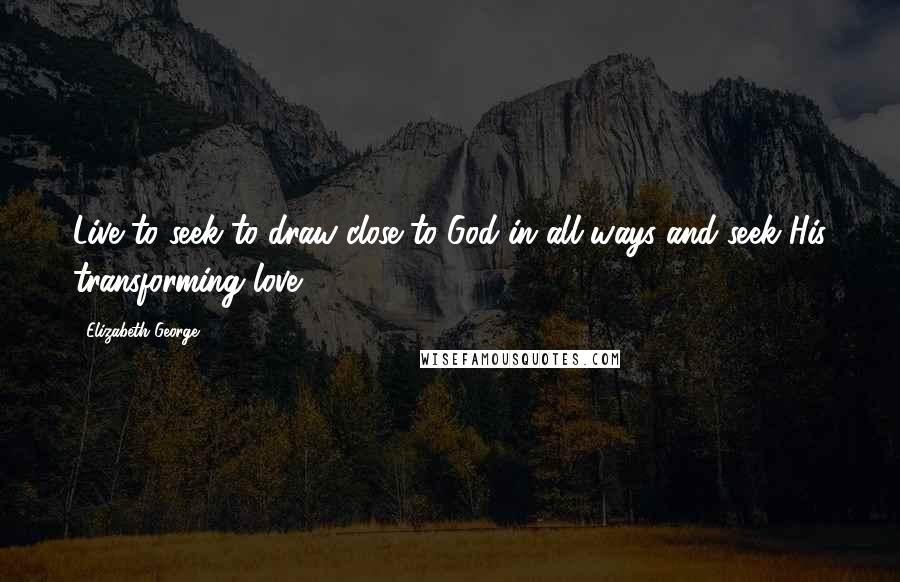 Elizabeth George Quotes: Live to seek to draw close to God in all ways and seek His transforming love