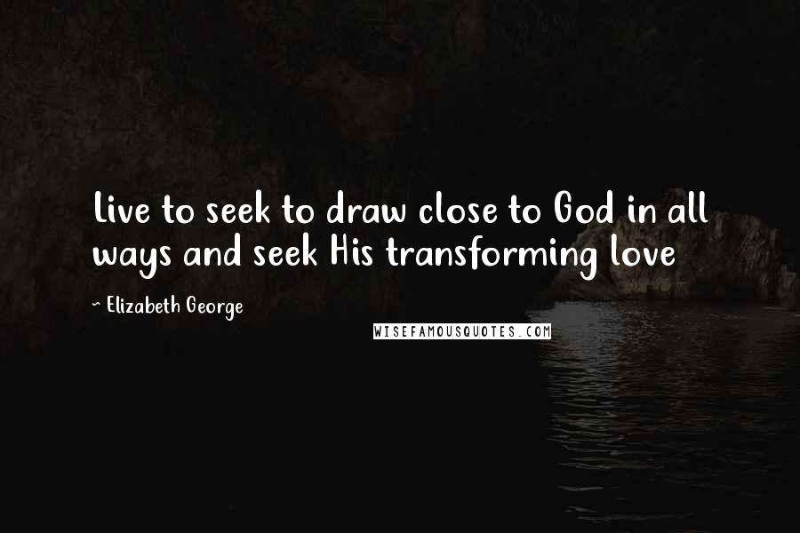 Elizabeth George Quotes: Live to seek to draw close to God in all ways and seek His transforming love