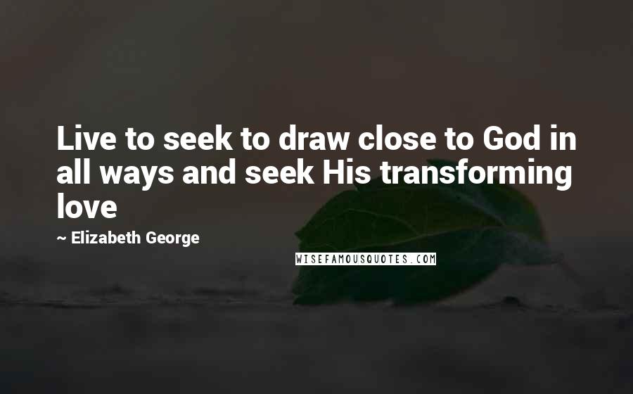 Elizabeth George Quotes: Live to seek to draw close to God in all ways and seek His transforming love