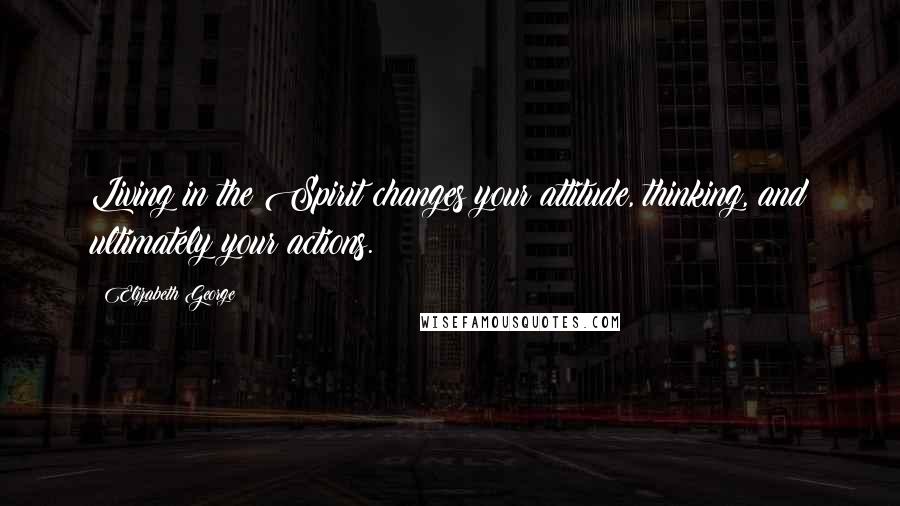 Elizabeth George Quotes: Living in the Spirit changes your attitude, thinking, and ultimately your actions.